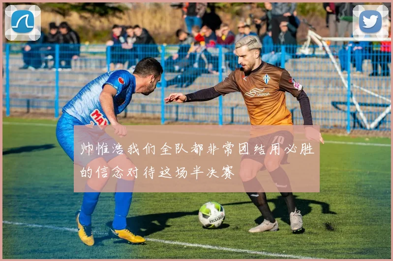 帅惟浩我们全队都非常团结用必胜的信念对待这场半决赛